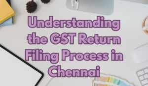 Understanding the GST Return Filing Process in Chennai